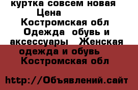 куртка совсем новая › Цена ­ 1 600 - Костромская обл. Одежда, обувь и аксессуары » Женская одежда и обувь   . Костромская обл.